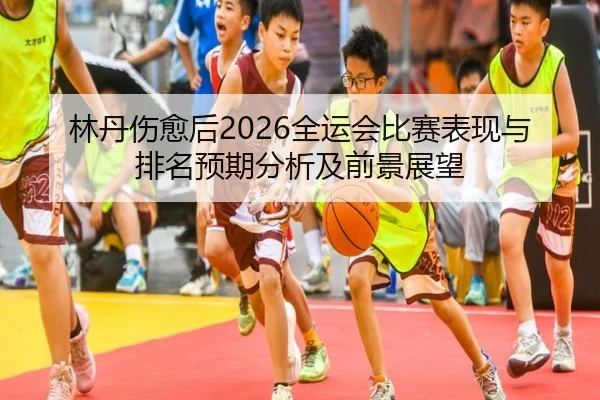 林丹伤愈后2026全运会比赛表现与排名预期分析及前景展望